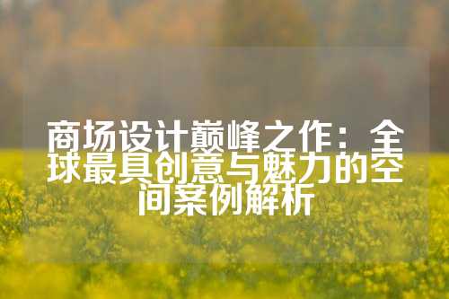 商场设计巅峰之作:全球最具创意与魅力的空间案例解析
