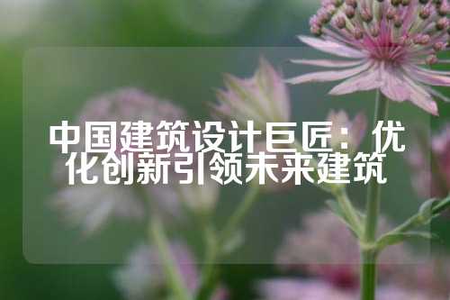 中国建筑设计巨匠:优化创新引领未来建筑