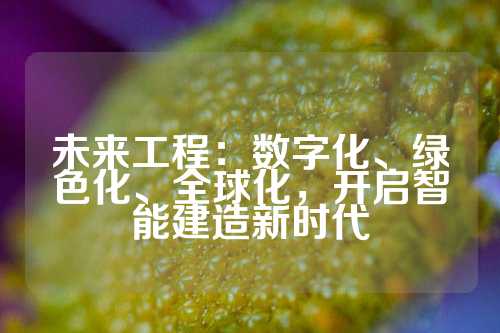 未来工程：数字化、绿色化、全球化，开启智能建造新时代