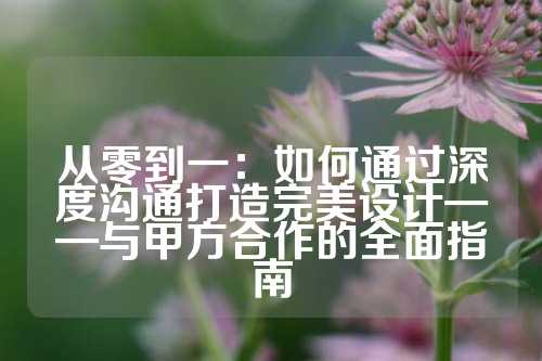 从零到一：如何通过深度沟通打造完美设计——与甲方合作的全面指南