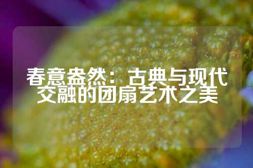 春意盎然：古典与现代交融的团扇艺术之美