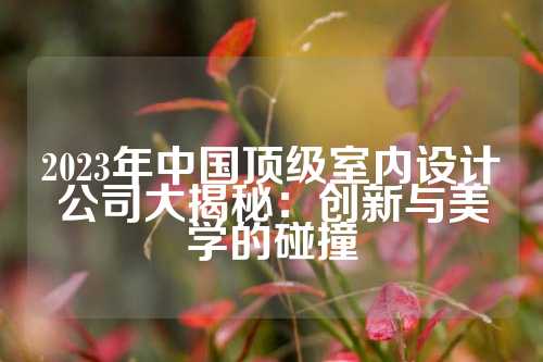 2023年中国顶级室内设计公司大揭秘:创新与美学的碰撞
