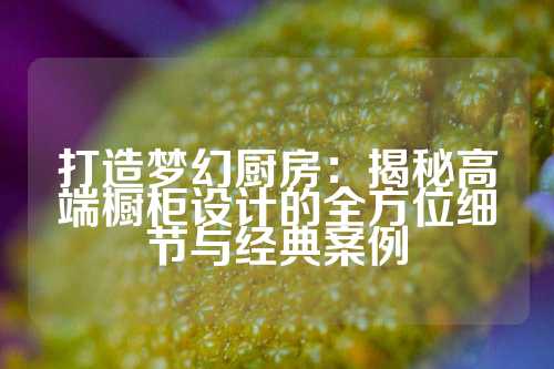 打造梦幻厨房：揭秘高端橱柜设计的全方位细节与经典案例