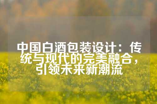 中国白酒包装设计：传统与现代的完美融合，引领未来新潮流