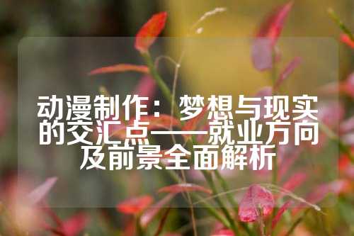 动漫制作：梦想与现实的交汇点——就业方向及前景全面解析