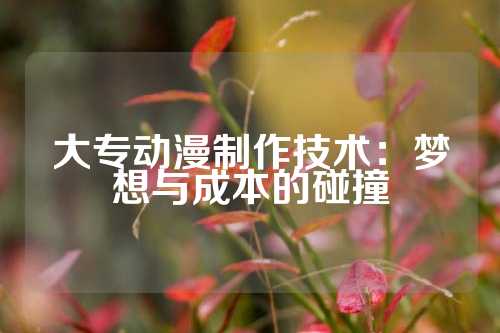 大专动漫制作技术：梦想与成本的碰撞