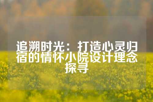 追溯时光：打造心灵归宿的情怀小院设计理念探寻