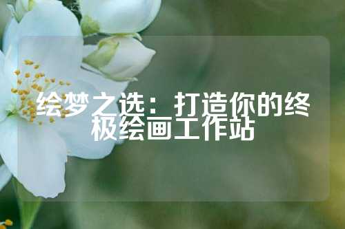 绘梦之选：打造你的终极绘画工作站