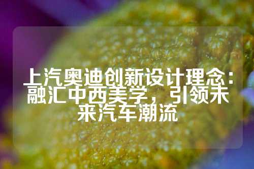 上汽奥迪创新设计理念：融汇中西美学，引领未来汽车潮流