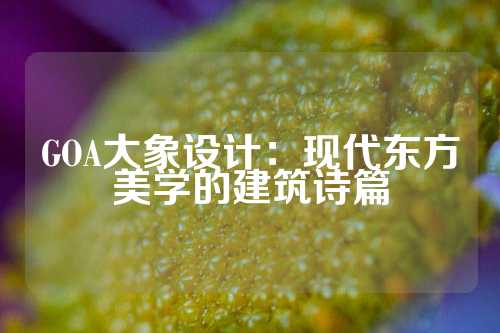 GOA大象设计：现代东方美学的建筑诗篇