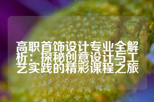 高职首饰设计专业全解析：探秘创意设计与工艺实践的精彩课程之旅