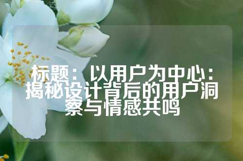 标题：以用户为中心：揭秘设计背后的用户洞察与情感共鸣