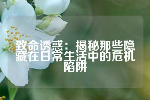 致命诱惑：揭秘那些隐藏在日常生活中的危机陷阱