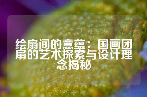 绘扇间的意蕴：国画团扇的艺术探索与设计理念揭秘