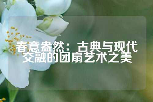 春意盎然：古典与现代交融的团扇艺术之美