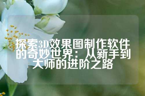 探索3D效果图制作软件的奇妙世界：从新手到大师的进阶之路