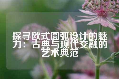 探寻欧式圆弧设计的魅力：古典与现代交融的艺术典范