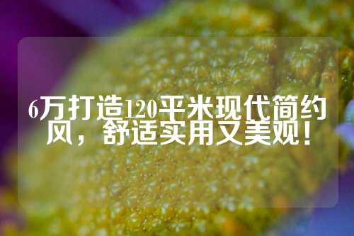 6万打造120平米现代简约风，舒适实用又美观！