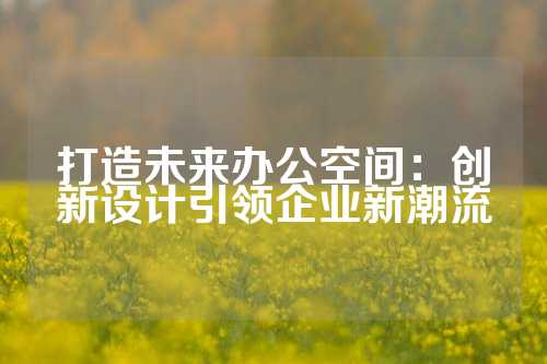 打造未来办公空间：创新设计引领企业新潮流