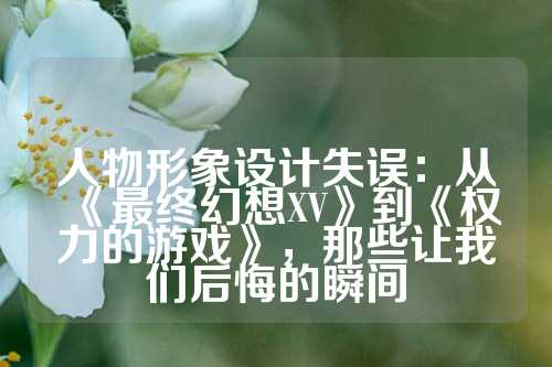 人物形象设计失误：从《最终幻想XV》到《权力的游戏》，那些让我们后悔的瞬间