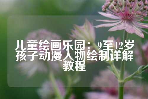 儿童绘画乐园：9至12岁孩子动漫人物绘制详解教程