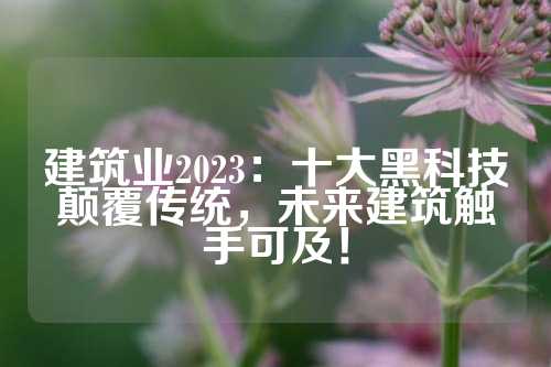 建筑业2023：十大黑科技颠覆传统，未来建筑触手可及！