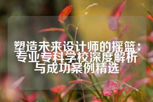 塑造未来设计师的摇篮：专业专科学校深度解析与成功案例精选