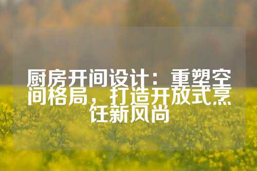 厨房开间设计：重塑空间格局，打造开放式烹饪新风尚