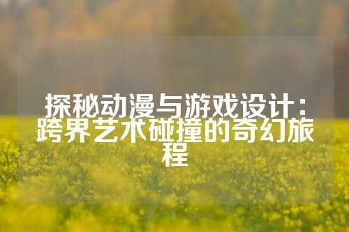 探秘动漫与游戏设计：跨界艺术碰撞的奇幻旅程