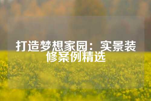打造梦想家园：实景装修案例精选