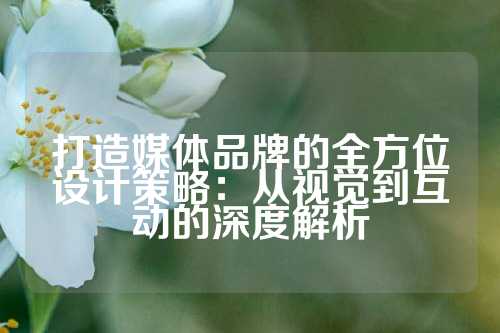 打造媒体品牌的全方位设计策略：从视觉到互动的深度解析