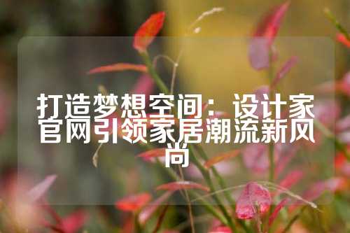 打造梦想空间：设计家官网引领家居潮流新风尚