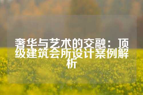 奢华与艺术的交融：顶级建筑会所设计案例解析