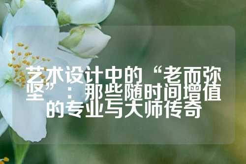 艺术设计中的“老而弥坚”:那些随时间增值的专业与大师传奇