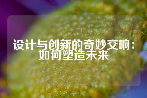 设计与创新的奇妙交响：如何塑造未来