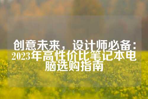 创意未来，设计师必备：2023年高性价比笔记本电脑选购指南