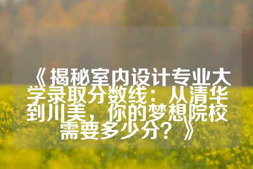 《揭秘室内设计专业大学录取分数线：从清华到川美，你的梦想院校需要多少分？》