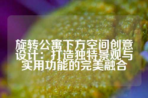 旋转公寓下方空间创意设计:打造独特景观与实用功能的完美融合
