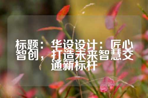 标题：华设设计：匠心智创，打造未来智慧交通新标杆